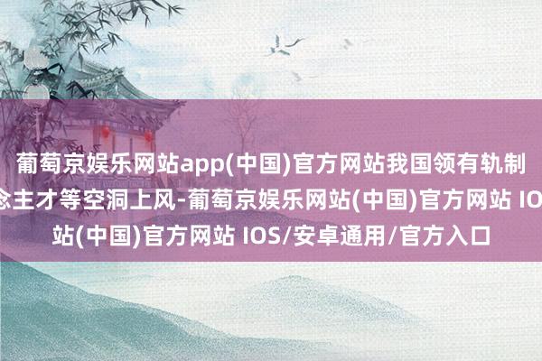 葡萄京娱乐网站app(中国)官方网站我国领有轨制、市集、产业、东说念主才等空洞上风-葡萄京娱乐网站(中国)官方网站 IOS/安卓通用/官方入口