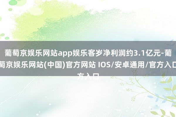 葡萄京娱乐网站app娱乐客岁净利润约3.1亿元-葡萄京娱乐网站(中国)官方网站 IOS/安卓通用/官方入口