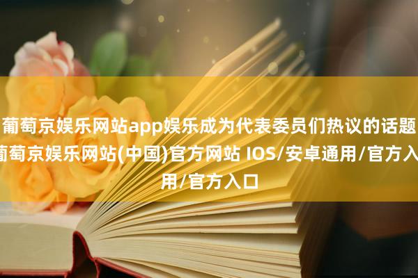 葡萄京娱乐网站app娱乐成为代表委员们热议的话题-葡萄京娱乐网站(中国)官方网站 IOS/安卓通用/官方入口