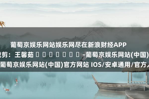 葡萄京娱乐网站娱乐网尽在新浪财经APP            						包袱裁剪：王馨茹 							-葡萄京娱乐网站(中国)官方网站 IOS/安卓通用/官方入口