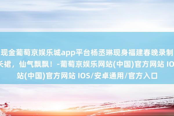 现金葡萄京娱乐城app平台杨丞琳现身福建春晚录制现场，一袭抹胸花朵长裙，仙气飘飘！-葡萄京娱乐网站(中国)官方网站 IOS/安卓通用/官方入口