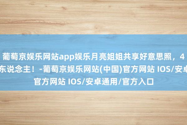 葡萄京娱乐网站app娱乐月亮姐姐共享好意思照，46岁一经楚楚可东说念主！-葡萄京娱乐网站(中国)官方网站 IOS/安卓通用/官方入口