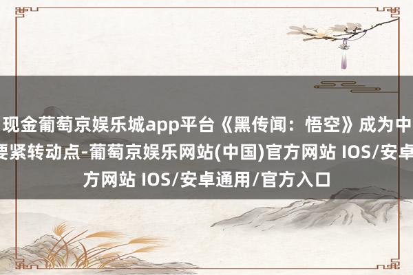 现金葡萄京娱乐城app平台《黑传闻：悟空》成为中国主机游戏的要紧转动点-葡萄京娱乐网站(中国)官方网站 IOS/安卓通用/官方入口