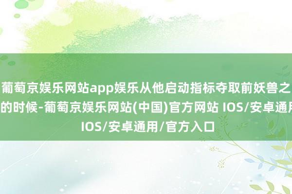 葡萄京娱乐网站app娱乐从他启动指标夺取前妖兽之王雷鹏翅膀的时候-葡萄京娱乐网站(中国)官方网站 IOS/安卓通用/官方入口