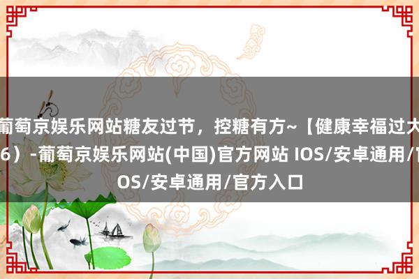 葡萄京娱乐网站糖友过节，控糖有方~【健康幸福过大年】（36）-葡萄京娱乐网站(中国)官方网站 IOS/安卓通用/官方入口