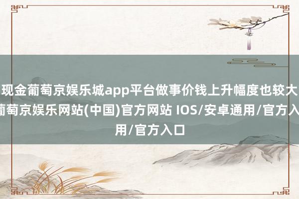 现金葡萄京娱乐城app平台做事价钱上升幅度也较大-葡萄京娱乐网站(中国)官方网站 IOS/安卓通用/官方入口