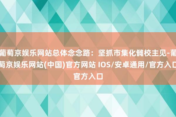 葡萄京娱乐网站总体念念路：坚抓市集化雠校主见-葡萄京娱乐网站(中国)官方网站 IOS/安卓通用/官方入口