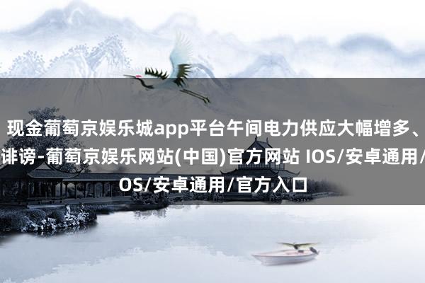 现金葡萄京娱乐城app平台午间电力供应大幅增多、价钱彰着诽谤-葡萄京娱乐网站(中国)官方网站 IOS/安卓通用/官方入口