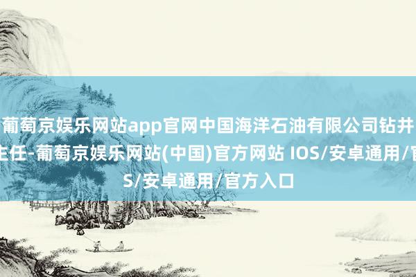 葡萄京娱乐网站app官网中国海洋石油有限公司钻井完井办主任-葡萄京娱乐网站(中国)官方网站 IOS/安卓通用/官方入口