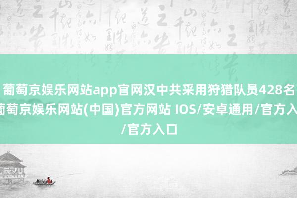 葡萄京娱乐网站app官网汉中共采用狩猎队员428名-葡萄京娱乐网站(中国)官方网站 IOS/安卓通用/官方入口