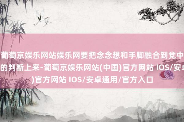 葡萄京娱乐网站娱乐网要把念念想和手脚融合到党中央对国表里方式的判断上来-葡萄京娱乐网站(中国)官方网站 IOS/安卓通用/官方入口