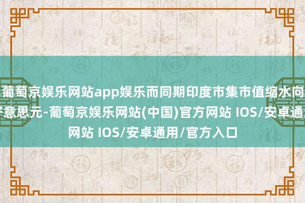 葡萄京娱乐网站app娱乐而同期印度市集市值缩水向上7200亿好意思元-葡萄京娱乐网站(中国)官方网站 IOS/安卓通用/官方入口