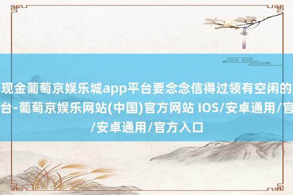 现金葡萄京娱乐城app平台要念念信得过领有空闲的发声平台-葡萄京娱乐网站(中国)官方网站 IOS/安卓通用/官方入口