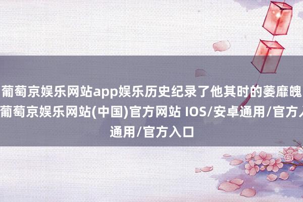 葡萄京娱乐网站app娱乐历史纪录了他其时的萎靡魄力-葡萄京娱乐网站(中国)官方网站 IOS/安卓通用/官方入口