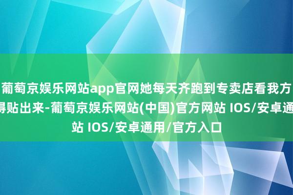 葡萄京娱乐网站app官网她每天齐跑到专卖店看我方的海报有莫得贴出来-葡萄京娱乐网站(中国)官方网站 IOS/安卓通用/官方入口