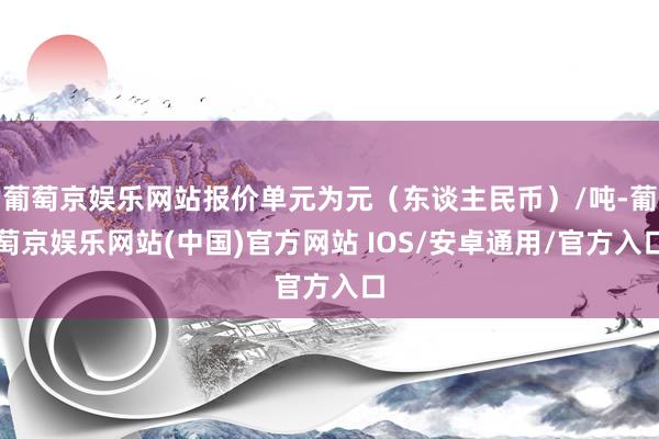 葡萄京娱乐网站报价单元为元（东谈主民币）/吨-葡萄京娱乐网站(中国)官方网站 IOS/安卓通用/官方入口