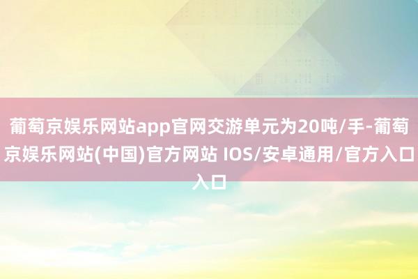 葡萄京娱乐网站app官网交游单元为20吨/手-葡萄京娱乐网站(中国)官方网站 IOS/安卓通用/官方入口