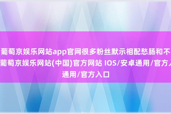 葡萄京娱乐网站app官网很多粉丝默示相配愁肠和不舍-葡萄京娱乐网站(中国)官方网站 IOS/安卓通用/官方入口