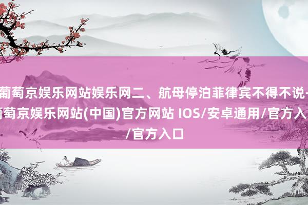 葡萄京娱乐网站娱乐网二、航母停泊菲律宾不得不说-葡萄京娱乐网站(中国)官方网站 IOS/安卓通用/官方入口